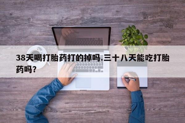 药流药微信38天喝打胎药打的掉吗.三十八天能吃打胎药吗？