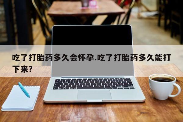 药流药微信吃了打胎药多久会怀孕.吃了打胎药多久能打下来？