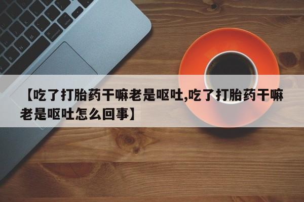 药流药微信【吃了打胎药干嘛老是呕吐,吃了打胎药干嘛老是呕吐怎么回事】