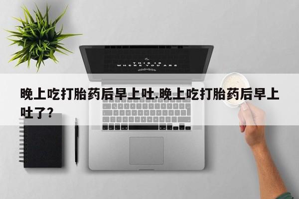 药流药微信晚上吃打胎药后早上吐.晚上吃打胎药后早上吐了？