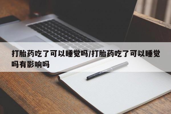 药流药微信打胎药吃了可以睡觉吗/打胎药吃了可以睡觉吗有影响吗