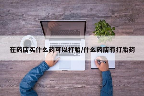 药流药微信在药店买什么药可以打胎/什么药店有打胎药