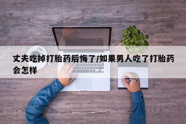 药流药微信丈夫吃掉打胎药后悔了/如果男人吃了打胎药会怎样