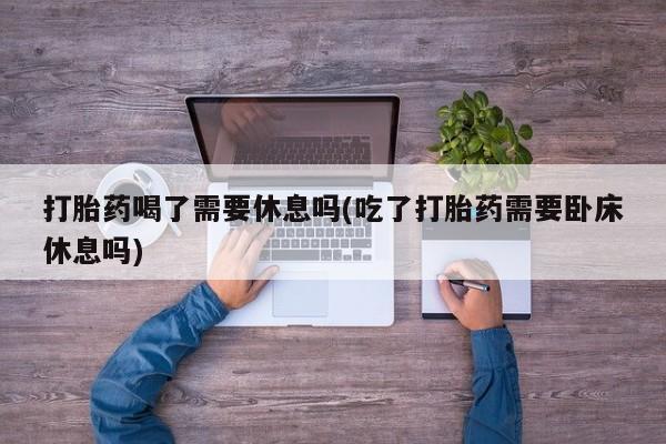 药流药微信打胎药喝了需要休息吗(吃了打胎药需要卧床休息吗)