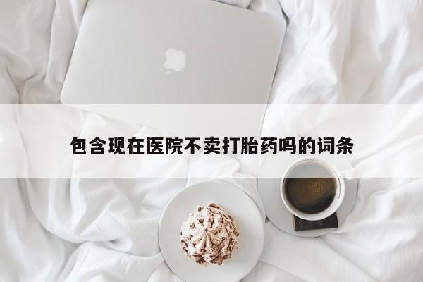 药流药微信包含现在医院不卖打胎药吗的词条
