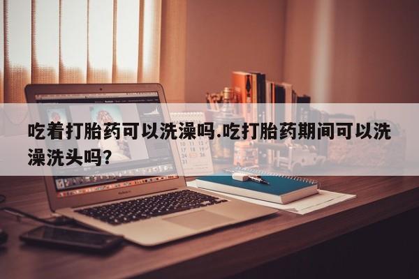 药流药微信吃着打胎药可以洗澡吗.吃打胎药期间可以洗澡洗头吗？