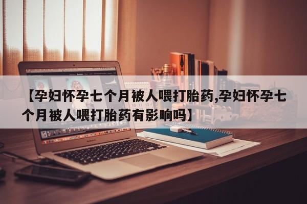药流药微信【孕妇怀孕七个月被人喂打胎药,孕妇怀孕七个月被人喂打胎药有影响吗】