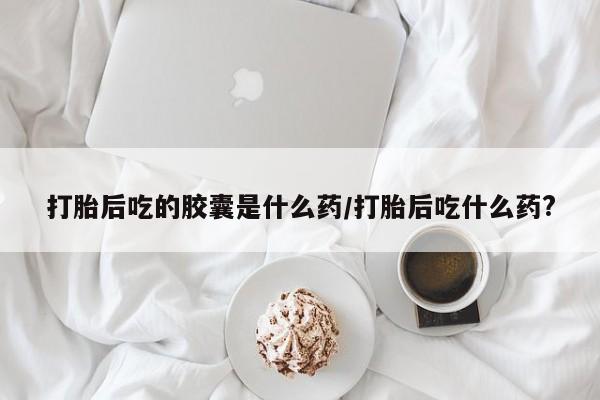 药流药微信打胎后吃的胶囊是什么药/打胎后吃什么药?