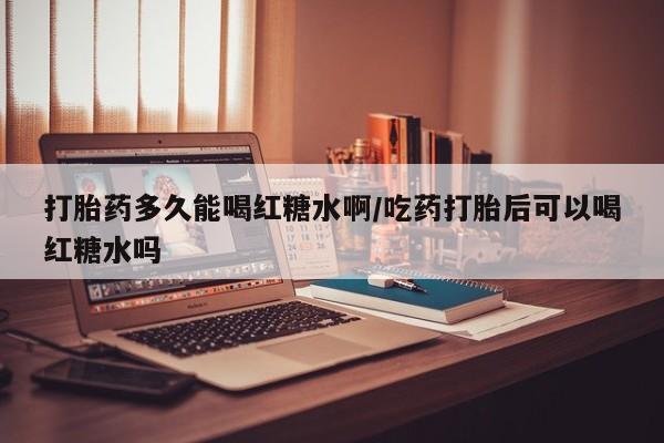 药流药微信打胎药多久能喝红糖水啊/吃药打胎后可以喝红糖水吗