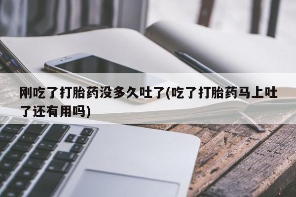 药流药微信刚吃了打胎药没多久吐了(吃了打胎药马上吐了还有用吗)