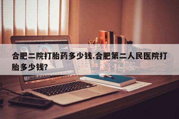 药流药微信合肥二院打胎药多少钱.合肥第二人民医院打胎多少钱？