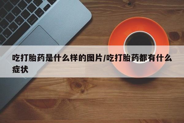 药流药微信吃打胎药是什么样的图片/吃打胎药都有什么症状