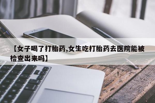 药流药微信【女子喝了打胎药,女生吃打胎药去医院能被检查出来吗】