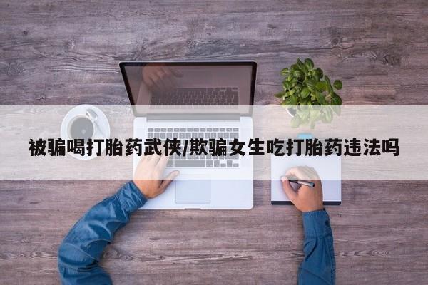 药流药微信被骗喝打胎药武侠/欺骗女生吃打胎药违法吗