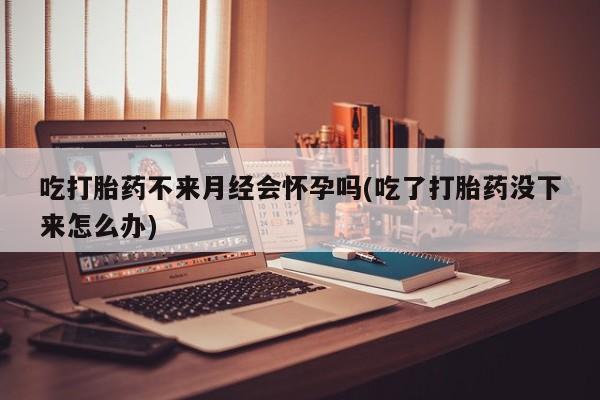 药流药微信吃打胎药不来月经会怀孕吗(吃了打胎药没下来怎么办)
