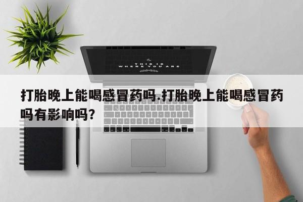 药流药微信打胎晚上能喝感冒药吗.打胎晚上能喝感冒药吗有影响吗？