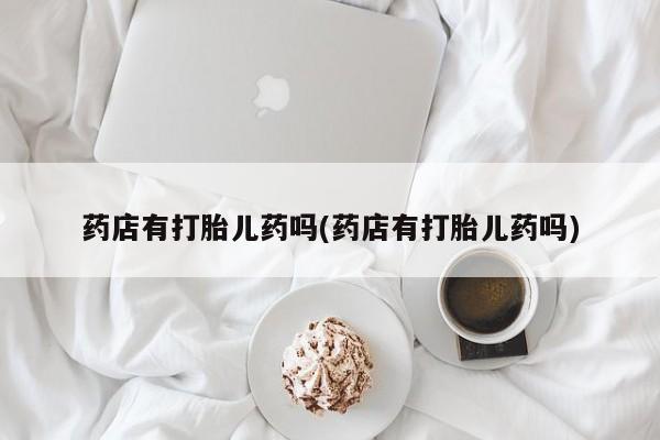 药流药微信药店有打胎儿药吗(药店有打胎儿药吗)