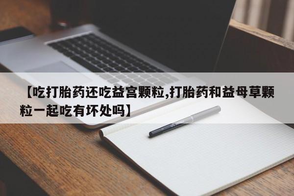 药流药微信【吃打胎药还吃益宫颗粒,打胎药和益母草颗粒一起吃有坏处吗】