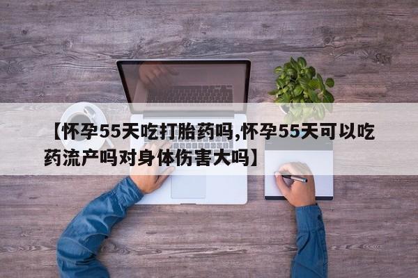 药流药微信【怀孕55天吃打胎药吗,怀孕55天可以吃药流产吗对身体伤害大吗】