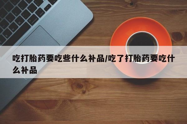 药流药微信吃打胎药要吃些什么补品/吃了打胎药要吃什么补品