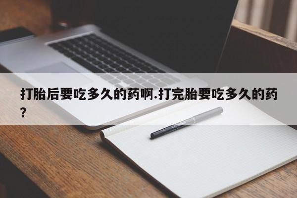 药流药微信打胎后要吃多久的药啊.打完胎要吃多久的药？