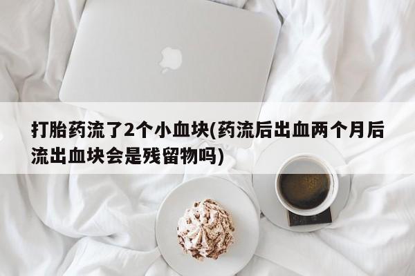 药流药微信打胎药流了2个小血块(药流后出血两个月后流出血块会是残留物吗)