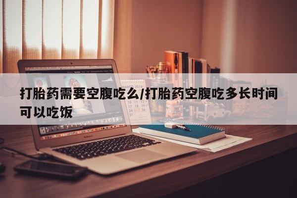 药流药微信打胎药需要空腹吃么/打胎药空腹吃多长时间可以吃饭