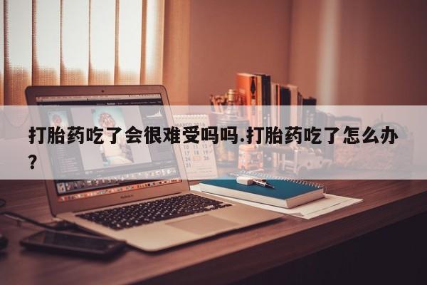 药流药微信打胎药吃了会很难受吗吗.打胎药吃了怎么办？
