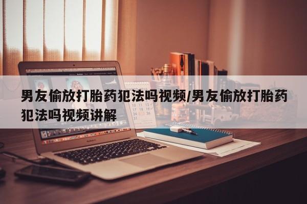 药流药微信男友偷放打胎药犯法吗视频/男友偷放打胎药犯法吗视频讲解