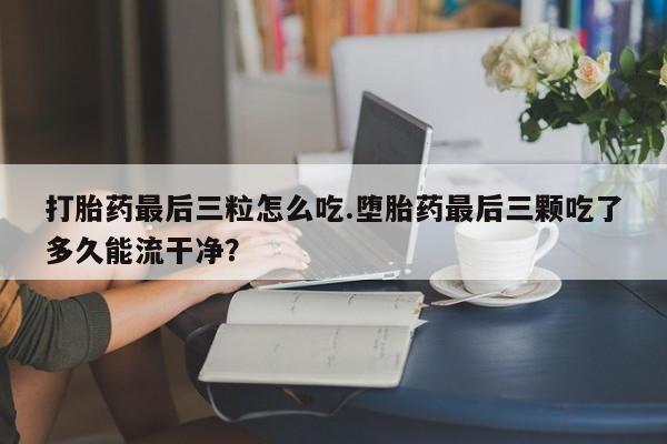 药流药微信打胎药最后三粒怎么吃.堕胎药最后三颗吃了多久能流干净？