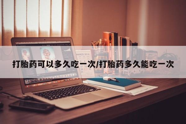 药流药微信打胎药可以多久吃一次/打胎药多久能吃一次
