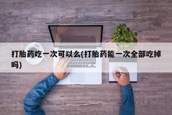 药流药微信打胎药吃一次可以么(打胎药能一次全部吃掉吗)