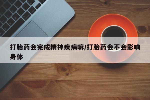 药流药微信打胎药会完成精神疾病嘛/打胎药会不会影响身体