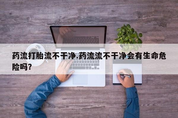 药流药微信药流打胎流不干净.药流流不干净会有生命危险吗？