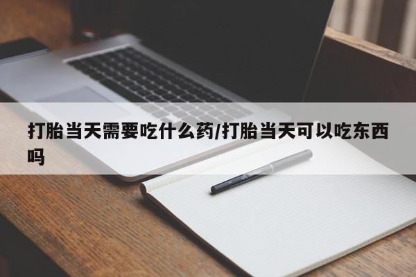 药流药微信打胎当天需要吃什么药/打胎当天可以吃东西吗