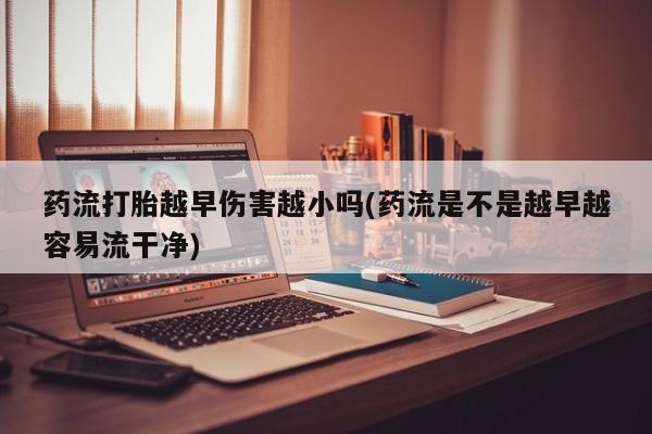 药流药微信药流打胎越早伤害越小吗(药流是不是越早越容易流干净)
