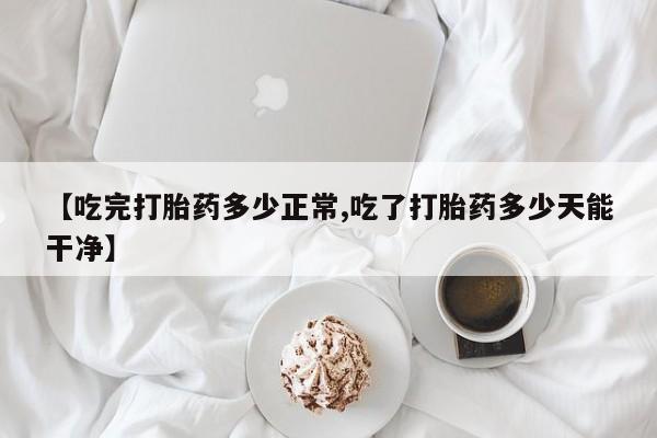 药流药微信【吃完打胎药多少正常,吃了打胎药多少天能干净】