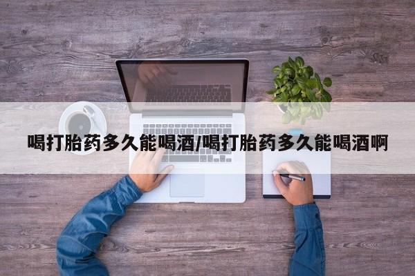药流药微信喝打胎药多久能喝酒/喝打胎药多久能喝酒啊