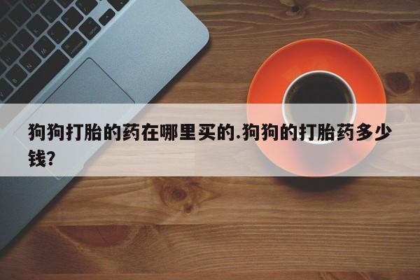 药流药微信狗狗打胎的药在哪里买的.狗狗的打胎药多少钱？