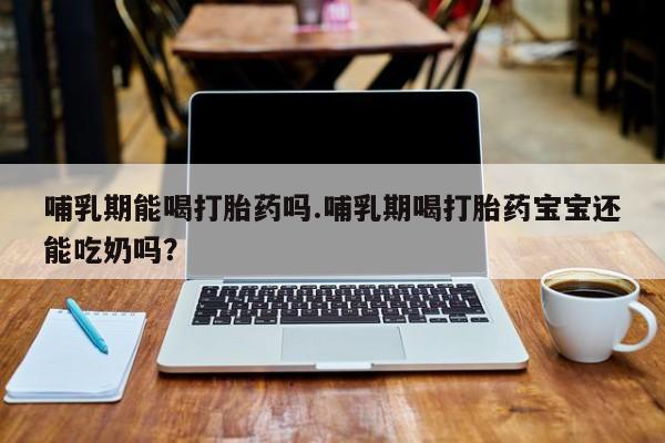 药流药微信哺乳期能喝打胎药吗.哺乳期喝打胎药宝宝还能吃奶吗？