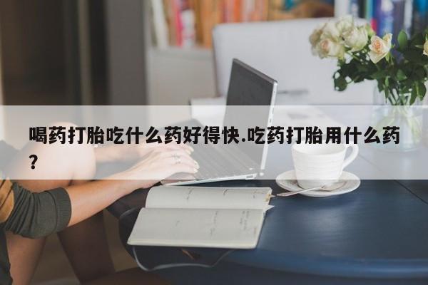 药流药微信喝药打胎吃什么药好得快.吃药打胎用什么药？