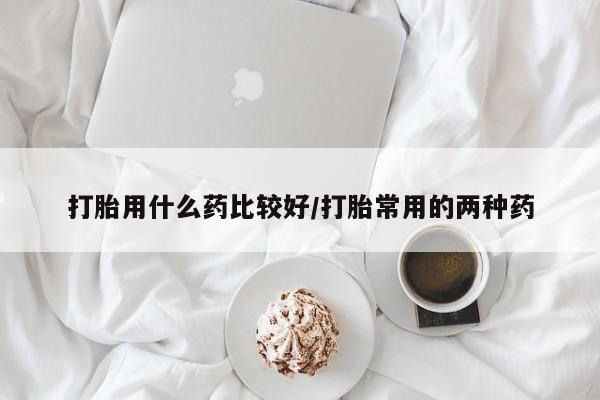 药流药微信打胎用什么药比较好/打胎常用的两种药