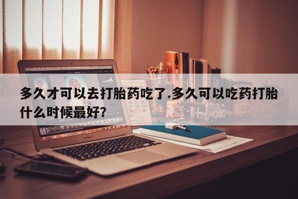 药流药微信多久才可以去打胎药吃了.多久可以吃药打胎什么时候最好？
