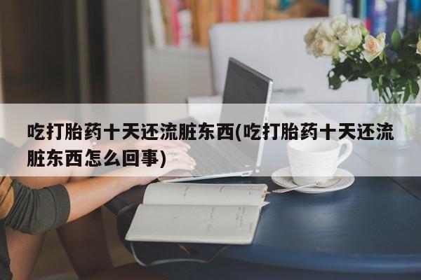 药流药微信吃打胎药十天还流脏东西(吃打胎药十天还流脏东西怎么回事)