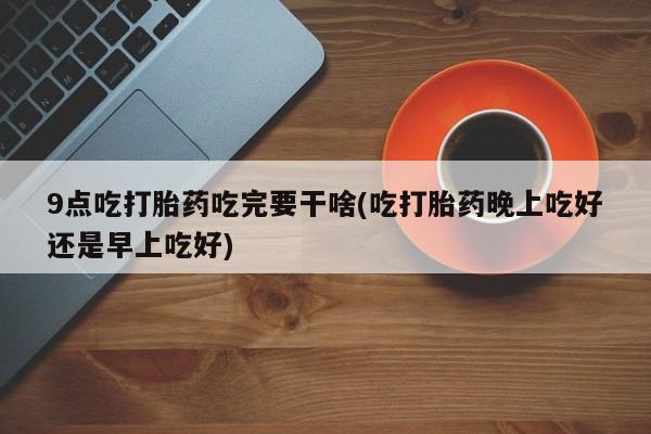 药流药微信9点吃打胎药吃完要干啥(吃打胎药晚上吃好还是早上吃好)