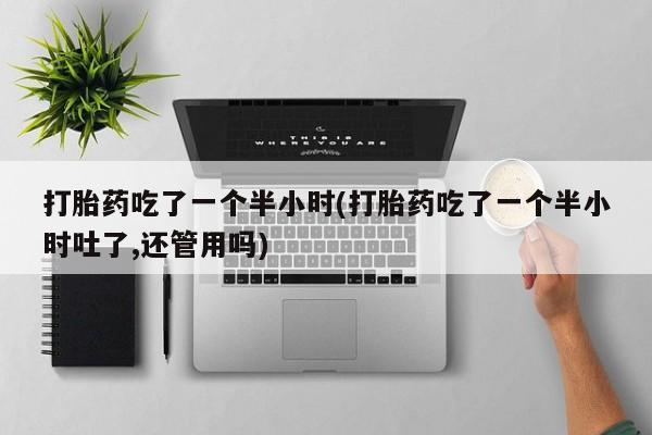 药流药微信打胎药吃了一个半小时(打胎药吃了一个半小时吐了,还管用吗)