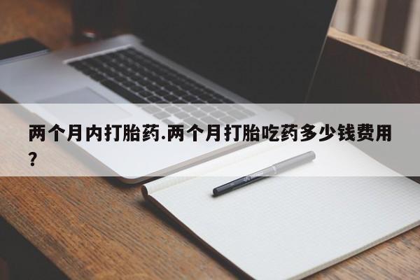 药流药微信两个月内打胎药.两个月打胎吃药多少钱费用？