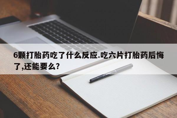 药流药微信6颗打胎药吃了什么反应.吃六片打胎药后悔了,还能要么?