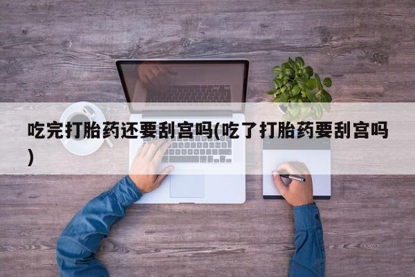 药流药微信吃完打胎药还要刮宫吗(吃了打胎药要刮宫吗)