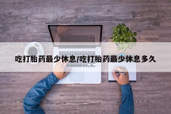 药流药微信吃打胎药最少休息/吃打胎药最少休息多久